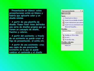 •  Presentación en blanco: estas presentaciones están en blanco y habría que aplicarle color y un diseño mínimo. •  A partir de una plantilla de diseño: Power Point tiene definidos una serie de diseños propios que ya tienen un concepto de diseño, fuentes y colores. •  A partir del asistente: a través de un asistente se puede crear el tipo de presentación, el estilo etc. •  A partir de una existente: crea una copia de una prestación existente en la que se puede cambiar el contenido y el diseño 