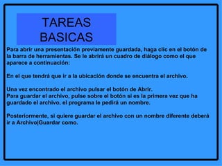 Para abrir una presentación previamente guardada, haga clic en el botón de la barra de herramientas. Se le abrirá un cuadro de diálogo como el que aparece a continuación: En el que tendrá que ir a la ubicación donde se encuentra el archivo.  Una vez encontrado el archivo pulsar el botón de Abrir.  Para guardar el archivo, pulse sobre el botón si es la primera vez que ha guardado el archivo, el programa le pedirá un nombre.  Posteriormente, si quiere guardar el archivo con un nombre diferente deberá ir a Archivo|Guardar como. TAREAS BASICAS 