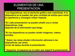 *Las diapositivas: son el elemento gráfico más importante. A la diapositiva se le pueden dar gran cantidad de estilos para variar su apariencia y conseguir mayor impacto.  *En cada presentación se pueden añadir una o varias diapositivas, todo depende de la información que tenga. *En las diapositivas se pueden añadir imágenes, vídeos, sonidos. * Notas: las notas añaden información adicional a las diapositivas, por tanto, sirven de apoyo durante la presentación. * Esquema: el esquema es el orden que seguirá la presentación . ELEMENTOS DE UNA PRESENTACION 