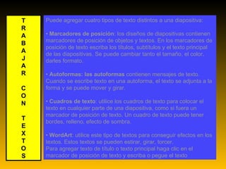 Puede agregar cuatro tipos de texto distintos a una diapositiva: •  Marcadores de posición : los diseños de diapositivas contienen marcadores de posición de objetos y textos. En los marcadores de posición de texto escriba los títulos, subtítulos y el texto principal de las diapositivas. Se puede cambiar tanto el tamaño, el color, darles formato. •  Autoformas: las autoformas  contienen mensajes de texto. Cuando se escribe texto en una autoforma, el texto se adjunta a la forma y se puede mover y girar. •  Cuadros de texto : utilice los cuadros de texto para colocar el texto en cualquier parte de una diapositiva, como si fuera un marcador de posición de texto. Un cuadro de texto puede tener bordes, relleno, efecto de sombra. •  WordArt : utilice este tipo de textos para conseguir efectos en los textos. Estos textos se pueden estirar, girar, torcer. Para agregar texto de título o texto principal haga clic en el marcador de posición de texto y escriba o pegue el texto T R A B A J A R C O N T E X T O S 