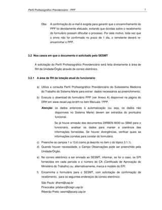 Perfil Profissiográfico Previdenciário - PPP 7
Obs: A confirmação do e-mail é exigida para garantir que o encaminhamento do
PPP foi devidamente efetuado, evitando que dúvidas sobre o recebimento
do formulário possam dificultar o processo. Por este motivo, toda vez que
o envio não for confirmado no prazo de 1 dia, o remetente deverá re-
encaminhar o PPP.
3.2 Nos casos em que o documento é solicitado pelo SESMT
A solicitação do Perfil Profissiográfico Previdenciário será feita diretamente à área de
RH da Unidade/Órgão através de correio eletrônico.
3.2.1 A área de RH de lotação atual do funcionário
a) Utiliza a consulta Perfil Profissiográfico Previdenciário do Subsistema Medicina
do Trabalho do Sistema Marte para extrair dados necessários ao preenchimento;
b) Executa o download do formulário PPP (ver Anexo A) disponível na página do
DRH em www.recad.usp.br/drh no item Manuais / PPP.
Atenção: os dados anteriores à automatização (ou seja, os dados não
disponíveis no Sistema Marte) devem ser extraídos do prontuário
funcional.
Se já houve emissão dos documentos DIRBEN 8030 ou SB40 para o
funcionário, analisar os dados para manter a coerência das
informações fornecidas. Se houver divergências, verificar quais as
informações corretas para constar do formulário.
c) Preenche os campos 1 a 13.6 (como já descrito no item c do tópico 3.1.1).
d) Quando houver necessidade, o Campo Observações pode ser preenchido pela
Unidade/Órgão.
e) No correio eletrônico a ser enviado ao SESMT, informar, se for o caso, os EPI
fornecidos em cada período e o número do CA (Certificado de Aprovação do
Ministério do Trabalho) ou, alternativamente, marca e modelo do EPI.
f) Encaminha o formulário para o SESMT, com solicitação de confirmação de
recebimento, para os seguintes endereços de correio eletrônico:
São Paulo: dhsmt@usp.br
Piracicaba: prlatanz@ciagri.usp.br
Ribeirão Preto: sesmt@pcarp.usp.br
 