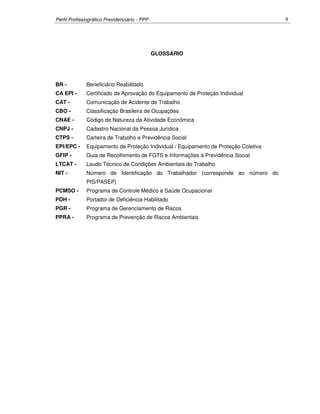 Perfil Profissiográfico Previdenciário - PPP 9
GLOSSÁRIO
BR - Beneficiário Reabilitado
CA EPI - Certificado de Aprovação do Equipamento de Proteção Individual
CAT - Comunicação de Acidente de Trabalho
CBO - Classificação Brasileira de Ocupações
CNAE - Código de Natureza da Atividade Econômica
CNPJ - Cadastro Nacional da Pessoa Jurídica
CTPS - Carteira de Trabalho e Previdência Social
EPI/EPC - Equipamento de Proteção Individual / Equipamento de Proteção Coletiva
GFIP - Guia de Recolhimento de FGTS e Informações à Previdência Social
LTCAT - Laudo Técnico de Condições Ambientais do Trabalho
NIT - Número de Identificação do Trabalhador (corresponde ao número do
PIS/PASEP)
PCMSO - Programa de Controle Médico e Saúde Ocupacional
PDH - Portador de Deficiência Habilitado
PGR - Programa de Gerenciamento de Riscos
PPRA - Programa de Prevenção de Riscos Ambientais
 