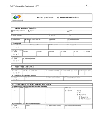 Perfil Profissiográfico Previdenciário – PPP 8
P E R F I L P R O F I S S I O G R Á F I C O P R E V I D E N C I Á R I O - P P P
I D A D O S A D M I N I S T R A T I V O S
1 CNPJ do Domicílio Tributário 2 Empresa
3
CNAE
4 Nome do Trabalhador 5 BR / PDH 6 NIT
7 Data Nascimento 8 Sexo 9 CTPS (N0 ,
Série, UF) 10 Admissão 11 Regime Revezamento
12 CAT REGISTRADA
12.1 Data do Registro 12.2 Número da CAT 12.1 Data do Registro 12.2 Número da CAT
/ /
13 LOTAÇÃO E ATRIBUIÇÃO
1
3
.
1
13.1 Período 13.2 CNPJ 13.3 Setor 13.4 Cargo 13.5 Função 13.6 CBO 13.7 Cód. GFIP
/ / a / /
14 PROFISSIOGRAFIA
1
3
.
1
14.1 Período 14.2 Descrição das Atividades
/ / a / /
I I R E G I S T R O S A M B I E N T A I S
15 EXPOSIÇÃO A FATORES DE RISCO
1
3
.
1
15.1 Período 15.2 Tipo 15.3 Fator de Risco 15.4 Intensidade / Concentração 15.5 Técnica Utilizada 15.6 EPC Efic 15.7 EPI Efic 15.8 CA EPI
/ / a / /
16 RESPONSÁVEL PELOS REGISTROS AMBIENTAIS
16.1 Período 16.2 NIT 16.3 Registro Conselho de Classe 16.4 Profissional Legalmente Habilitado
/ / a / /
I I I R E S U L T A D O S D E M O N I T O R A Ç Ã O B I O L Ó G I C A
17 EXAMES NÉDICOS CLÍNICOS E COMPLEMENTARES (NR-07, Quadros I e II)
1
3
.
1
17.1 Data 17.2 Tipo 17.3 Natureza 17.4 Exame 17.5 Resultados
/ / ο Normal ο Alterado
ο Estável
ο Agravamento
ο Ocupacional
ο Não Ocupacional
18 RESPONSÁVEL PELA MONITORAÇÃO BIOLÓGICA
18.1 Período 18.2 NIT 18.3 Registro Conselho de Classe 18.4 Profissional Legalmente Habilitado
/ / a / /
 