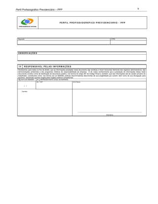 Perfil Profissiográfico Previdenciário – PPP 9
P E R F I L P R O F I S S I O G R Á F I C O P R E V I D E N C I Á R I O - P P P
Segurado CTPS
O B S E R V A Ç Õ E S
I V R E S P O N S Á V E L P E L A S I N F O R M A Ç Õ E S
Declaramos, para todos os fins de direito, que as informações prestadas neste documento são verídicas e foram transcritas fielmente dos registros administrativos, das
demonstrações ambientais e dos programas médicos de responsabilidade da empresa. É de nosso conhecimento que a prestação de informações falsas neste
documento constitui crime de falsificação de documento público, nos termos do artigo 297 do Código Penal e, também, que tais informações são de caráter privativo do
trabalhador, constituindo crime, nos termos da Lei 9029/95, práticas discriminatórias decorrentes de sua exigibilidade por outrem, bem como de sua divulgação para
terceiros, ressalvado quando exigida pelos órgãos públicos competentes.
19 DATA DE EMISSÃO 20 REPRESENTANTE LEGAL DA EMPRESA
1
3
.
1
20.1 NIT 20.2 Nome
/ /
Carimbo
_______________________________________________________________________________
Assinatura
 