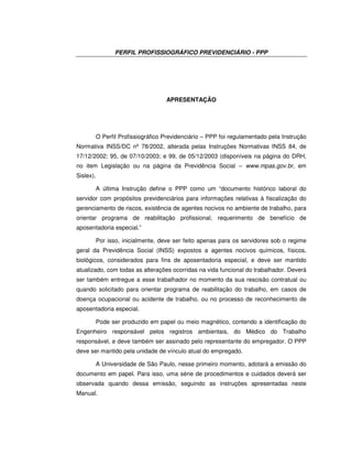 PERFIL PROFISSIOGRÁFICO PREVIDENCIÁRIO - PPP
APRESENTAÇÃO
O Perfil Profissiográfico Previdenciário – PPP foi regulamentado pela Instrução
Normativa INSS/DC nº 78/2002, alterada pelas Instruções Normativas INSS 84, de
17/12/2002; 95, de 07/10/2003; e 99, de 05/12/2003 (disponíveis na página do DRH,
no item Legislação ou na página da Previdência Social – www.mpas.gov.br, em
Sislex).
A última Instrução define o PPP como um “documento histórico laboral do
servidor com propósitos previdenciários para informações relativas à fiscalização do
gerenciamento de riscos, existência de agentes nocivos no ambiente de trabalho, para
orientar programa de reabilitação profissional, requerimento de benefício de
aposentadoria especial.”
Por isso, inicialmente, deve ser feito apenas para os servidores sob o regime
geral da Previdência Social (INSS) expostos a agentes nocivos químicos, físicos,
biológicos, considerados para fins de aposentadoria especial, e deve ser mantido
atualizado, com todas as alterações ocorridas na vida funcional do trabalhador. Deverá
ser também entregue a esse trabalhador no momento da sua rescisão contratual ou
quando solicitado para orientar programa de reabilitação do trabalho, em casos de
doença ocupacional ou acidente de trabalho, ou no processo de reconhecimento de
aposentadoria especial.
Pode ser produzido em papel ou meio magnético, contendo a identificação do
Engenheiro responsável pelos registros ambientais, do Médico do Trabalho
responsável, e deve também ser assinado pelo representante do empregador. O PPP
deve ser mantido pela unidade de vínculo atual do empregado.
A Universidade de São Paulo, nesse primeiro momento, adotará a emissão do
documento em papel. Para isso, uma série de procedimentos e cuidados deverá ser
observada quando dessa emissão, seguindo as instruções apresentadas neste
Manual.
 