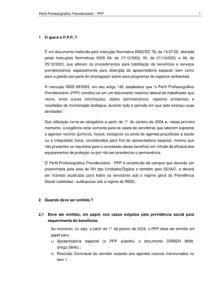 Perfil Profissiográfico Previdenciário - PPP 1
1 O que é o P.P.P. ?
É um documento instituído pela Instrução Normativa INSS/DC 78, de 16.07.02, alterada
pelas Instruções Normativas INSS 84, de 17/12/2002; 95, de 07/10/2003; e 99, de
05/12/2003, que alteram os procedimentos para habilitação de benefícios e serviços
previdenciários, especialmente para obtenção da aposentadoria especial, bem como
para a gestão por parte do empregador sobre seus programas de registros ambientais.
A instrução INSS 99/2003, em seu artigo 146, estabelece que “o Perfil Profissiográfico
Previdenciário (PPP) constitui-se em um documento histórico-laboral do trabalhador que
reúne, entre outras informações, dados administrativos, registros ambientais e
resultados de monitoração biológica, durante todo o período em que este exerceu suas
atividades”.
Sua utilização torna-se obrigatória a partir de 1º de Janeiro de 2004 e, nesse primeiro
momento, a exigência recai somente para os casos de servidores que laborem expostos
a agentes nocivos químicos, físicos, biológicos ou ainda de agentes prejudiciais à saúde
ou à integridade física, considerados para fins de aposentadoria especial, mesmo que
não presentes os requisitos para a concessão desse benefício em virtude da eficácia dos
equipamentos de proteção ou por não se caracterizar a permanência.
O Perfil Profissiográfico Previdenciário - PPP é constituído de campos que deverão ser
preenchidos pela área de RH das Unidades/Órgãos e também pelo SESMT, e deverá
ser mantido atualizado para todos os servidores sob o regime geral da Previdência
Social (celetistas / autárquicos sob o regime do INSS).
2 Quando deve ser emitido ?
2.1 Deve ser emitido, em papel, nos casos exigidos pela previdência social para
requerimento de benefícios:
No momento, ou seja, a partir de 1º de janeiro de 2004, o PPP deve ser emitido em
papel para:
a) Aposentadoria especial (o PPP substitui o documento DIRBEN 8030,
antigo SB40).;
b) Rescisão Contratual do servidor exposto aos agentes nocivos mencionados no
item 1.
 