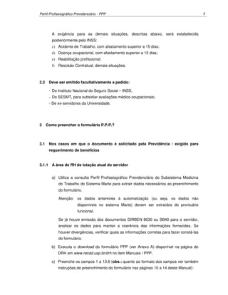 Perfil Profissiográfico Previdenciário - PPP 2
A exigência para as demais situações, descritas abaixo, será estabelecida
posteriormente pelo INSS:
c) Acidente de Trabalho, com afastamento superior a 15 dias;
d) Doença ocupacional, com afastamento superior a 15 dias;
e) Reabilitação profissional;
f) Rescisão Contratual, demais situações.
2.2 Deve ser emitido facultativamente a pedido:
- Do Instituto Nacional do Seguro Social – INSS;
- Do SESMT, para subsidiar avaliações médico-ocupacionais;
- De ex-servidores da Universidade.
3 Como preencher o formulário P.P.P.?
3.1 Nos casos em que o documento é solicitado pela Previdência / exigido para
requerimento de benefícios
3.1.1 A área de RH de lotação atual do servidor
a) Utiliza a consulta Perfil Profissiográfico Previdenciário do Subsistema Medicina
do Trabalho do Sistema Marte para extrair dados necessários ao preenchimento
do formulário.
Atenção: os dados anteriores à automatização (ou seja, os dados não
disponíveis no sistema Marte) devem ser extraídos do prontuário
funcional.
Se já houve emissão dos documentos DIRBEN 8030 ou SB40 para o servidor,
analisar os dados para manter a coerência das informações fornecidas. Se
houver divergências, verificar quais as informações corretas para fazer constá-las
do formulário.
b) Executa o download do formulário PPP (ver Anexo A) disponível na página do
DRH em www.recad.usp.br/drh no item Manuais / PPP.
c) Preenche os campos 1 a 13.6 (obs.: quanto ao formato dos campos ver também
instruções de preenchimento do formulário nas páginas 10 a 14 deste Manual):
 