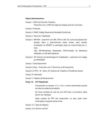 Perfil Profissiográfico Previdenciário - PPP 3
Dados Administrativos
Campo 1: CNPJ do Domicílio Tributário.
Preencher com o CNPJ do órgão de lotação atual do funcionário.
Campo 2: Empresa
Campo 3: CNAE (Código Nacional de Atividade Econômica)
Campo 4: Nome do Trabalhador
Campo 5: BR/PDH - preencher com BR, PDH ou NA. Se a área de pessoal tiver
dúvidas sobre o preenchimento deste campo, deve solicitar
orientações ao SESMT (a solicitação pode ser encaminhada por e-
mail).
(obs: BR=Beneficiário Reabilitado; PDH=Portador de Deficiência
Habilitado; ou NA=Não Aplicável)
Campo 6: NIT (Número de Identificação do Trabalhador) – preencher com código
do PIS/PASEP
Campo 7: Data Nascimento
Campo 8: Sexo – Preencher com F (feminino) ou M (masculino)
Campo 9: CTPS – Nº, Série, UF (Carteira de Trabalho e Previdência Social)
Campo 10: Admissão
Campo 11: Regime de Revezamento
Grupo 12: CAT Registrada
Compreende os campos 12.1 e 12.2, a serem preenchidos quando
se tratar de acidente de trabalho.
Se houve emissão de mais de uma CAT para o funcionário, todas
devem ser indicadas.
Estes campos do PPP são expansíveis, ou seja, pode haver
informações ocupando várias linhas.
Campo 12.1: Data do Registro
Campo 12.2: Número da CAT
 