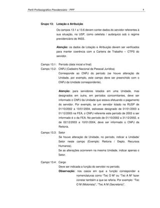Perfil Profissiográfico Previdenciário - PPP 4
Grupo 13: Lotação e Atribuição
Os campos 13.1 a 13.6 devem conter dados do servidor referentes à
sua situação, na USP, como celetista / autárquico sob o regime
previdenciário do INSS.
Atenção: os dados de Lotação e Atribuição devem ser verificados
para manter coerência com a Carteira de Trabalho – CTPS do
servidor.
Campo 13.1: Período (data inicial e final)
Campo 13.2: CNPJ (Cadastro Nacional da Pessoal Jurídica)
Corresponde ao CNPJ do período (se houve alteração de
Unidade, por exemplo, este campo deve ser preenchido com o
CNPJ da Unidade correspondente).
Atenção: para servidores lotados em uma Unidade, mas
designados em outra, em períodos concomitantes, deve ser
informado o CNPJ da Unidade que estava efetuando o pagamento
do servidor. Por exemplo, se um servidor lotado na RUSP de
01/10/2002 a 10/01/2004, estivesse designado de 01/01/2003 a
01/12/2003 na FEA, o CNPJ referente este período de 2003 a ser
informado é o da FEA. No período de 01/10/2002 a 31/12/2002, e
de 02/12/2003 a 10/01/2004, deve ser informado o CNPJ da
Reitoria.
Campo 13.3: Setor
Se houve alteração de Unidade, no período, indicar a Unidade/
Setor neste campo (Exemplo: Reitoria / Depto. Recursos
Humanos).
Se as alterações ocorrerem na mesma Unidade, indicar apenas o
Setor.
Campo 13.4: Cargo
Deve ser indicada a função do servidor no período.
Observação: nos casos em que a função corresponder a
nomenclaturas como “Tec O M” ou “Tec A M” fazer
constar também a que se referia. Por exemplo: “Tec
O M (Motorista)”, “Tec A M (Secretário)”.
 