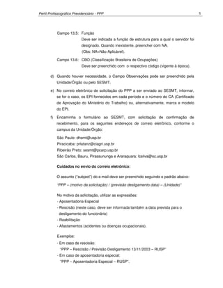 Perfil Profissiográfico Previdenciário - PPP 5
Campo 13.5: Função
Deve ser indicada a função de estrutura para a qual o servidor foi
designado. Quando inexistente, preencher com NA.
(Obs: NA=Não Aplicável).
Campo 13.6: CBO (Classificação Brasileira de Ocupações)
Deve ser preenchido com o respectivo código (vigente à época).
d) Quando houver necessidade, o Campo Observações pode ser preenchido pela
Unidade/Órgão ou pelo SESMT.
e) No correio eletrônico de solicitação do PPP a ser enviado ao SESMT, informar,
se for o caso, os EPI fornecidos em cada período e o número do CA (Certificado
de Aprovação do Ministério do Trabalho) ou, alternativamente, marca e modelo
do EPI.
f) Encaminha o formulário ao SESMT, com solicitação de confirmação de
recebimento, para os seguintes endereços de correio eletrônico, conforme o
campus da Unidade/Órgão:
São Paulo: dhsmt@usp.br
Piracicaba: prlatanz@ciagri.usp.br
Ribeirão Preto: sesmt@pcarp.usp.br
São Carlos, Bauru, Pirassununga e Araraquara: lcsilva@sc.usp.br
Cuidados no envio do correio eletrônico:
O assunto (“subject”) do e-mail deve ser preenchido seguindo o padrão abaixo:
“PPP – (motivo da solicitação) / (previsão desligamento data) – (Unidade)”
No motivo da solicitação, utilizar as expressões:
- Aposentadoria Especial
- Rescisão (neste caso, deve ser informada também a data prevista para o
desligamento do funcionário)
- Reabilitação
- Afastamentos (acidentes ou doenças ocupacionais).
Exemplos:
- Em caso de rescisão:
“PPP – Rescisão / Previsão Desligamento 13/11/2003 – RUSP”
- Em caso de aposentadoria especial:
”PPP – Aposentadoria Especial – RUSP”.
 
