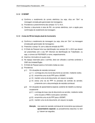 Perfil Profissiográfico Previdenciário - PPP 6
3.1.2 O SESMT
a) Confirma o recebimento do correio eletrônico (ou seja, clica em “Sim” na
mensagem enviada pelo gerenciador de mensagens);
b) Providencia o preenchimento dos campos 13.7 a 18.4;
c) Devolve o documento à área de RH, via correio eletrônico, com a opção para
confirmação do recebimento da mensagem.
3.1.3 A área de RH de lotação atual do funcionário
a) Confirma o recebimento da mensagem (ou seja, clica em “Sim” na mensagem
enviada pelo gerenciador de mensagens);
b) Preenche o campo 19, com a data de emissão do PPP;
c) O Chefe de Pessoal inclui sua identificação nos campos 20.1 e 20.2 que devem
ser preenchidos com o seu NIT (Número de Identificação do Trabalhador, ou
seja, o número do PIS/PASEP) e nome, respectivamente;
d) Imprime o formulário em quatro vias;
e) No espaço reservado para o carimbo, deve ser utilizado o carimbo contendo o
CNPJ da Unidade/Órgão;
f) O Chefe de Pessoal assina o formulário (todas as vias);
g) Providencia:
g.1) Em situações de rescisão contratual
g.1.1) a entrega de uma via do documento ao servidor, mediante recibo;
g.1.2) encaminha uma via do PPP para o SESMT;
g.1.3) mantém uma via do documento, em arquivo na seção;
g.1.4) anexa uma via do PPP no processo de contrato do servidor,
juntamente com a documentação de rescisão contratual.
g.2) Em situações de aposentadoria especial, acidente de trabalho ou doença
ocupacional:
g.2.1) a entrega de duas vias do documento ao servidor, mediante recibo
(uma via para o INSS e outra para o servidor);
g.2.2) encaminha uma via do PPP para o SESMT;
g.2.3) mantém uma via do documento, em arquivo na seção.
Atenção: nos casos de rescisão contratual de funcionários que possuam
aposentadoria especial, os procedimentos descritos no item
g.1 devem ser seguidos.
 