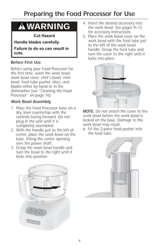 Preparing the Food Processor for Use
                                             4. Insert the desired accessory into
         WARNING                                the work bowl. See pages 9–12
                                                for accessory instructions.
                 Cut Hazard                  5. Place the work bowl cover on the
 Handle blades carefully.                       work bowl with the feed tube just
                                                to the left of the work bowl
 Failure to do so can result in                 handle. Grasp the feed tube and
 cuts.                                          turn the cover to the right until it
                                                locks into place.
Before First Use
Before using your Food Processor for
the first time, wash the work bowl,
work bowl cover, chef’s bowl, mini
bowl, feed tube pusher, discs, and
blades either by hand or in the
dishwasher (see “Cleaning the Food
Processor” on page 16).
Work Bowl Assembly
1. Place the Food Processor base on a
   dry, level countertop with the            NOTE: Do not attach the cover to the
   controls facing forward. Do not           work bowl before the work bowl is
   plug in the unit until it is              locked on the base. Damage to the
   completely assembled.                     work bowl may result.
2. With the handle just to the left of       6. Fit the 2-piece food pusher into
   center, place the work bowl on the           the feed tube.
   base, fitting the center opening
   over the power shaft.
3. Grasp the work bowl handle and
   turn the bowl to the right until it
   locks into position.




           Off
                  On
                       Pulse




                                         8
 