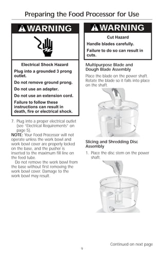 Preparing the Food Processor for Use

         WARNING                                      WARNING
                                                          Cut Hazard
                                              Handle blades carefully.
                                              Failure to do so can result in
                                              cuts.

     Electrical Shock Hazard                  Multipurpose Blade and
 Plug into a grounded 3 prong                 Dough Blade Assembly
 outlet.                                      Place the blade on the power shaft.
 Do not remove ground prong.                  Rotate the blade so it falls into place
                                              on the shaft.
 Do not use an adapter.
 Do not use an extension cord.
 Failure to follow these
 instructions can result in
 death, fire or electrical shock.

7. Plug into a proper electrical outlet
   (see “Electrical Requirements” on
   page 5).
NOTE: Your Food Processor will not
operate unless the work bowl and
                                              Slicing and Shredding Disc
work bowl cover are properly locked
                                              Assembly
on the base, and the pusher is
inserted to the maximum fill line on          1. Place the disc stem on the power
the feed tube.                                   shaft.
  Do not remove the work bowl from
the base without first removing the
work bowl cover. Damage to the
work bowl may result.




                                                             Continued on next page
                                          9
 