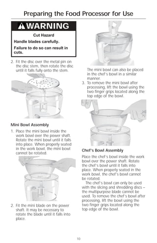 Preparing the Food Processor for Use

          WARNING
              Cut Hazard
  Handle blades carefully.
  Failure to do so can result in
  cuts.

2. Fit the disc over the metal pin on
   the disc stem, then rotate the disc
   until it falls fully onto the stem.            The mini bowl can also be placed
                                                  in the chef’s bowl in a similar
                                                  manner.
                                               3. To remove the mini bowl after
                                                  processing, lift the bowl using the
                                                  two finger grips located along the
                                                  top edge of the bowl.




Mini Bowl Assembly
1. Place the mini bowl inside the
   work bowl over the power shaft.
   Rotate the mini bowl until it falls
   into place. When properly seated
   in the work bowl, the mini bowl             Chef’s Bowl Assembly
   cannot be rotated.
                                               Place the chef’s bowl inside the work
                                               bowl over the power shaft. Rotate
                                               the chef’s bowl until it falls into
                                               place. When properly seated in the
                                               work bowl, the chef’s bowl cannot
                                               be rotated.
                                                 The chef’s bowl can only be used
                                               with the slicing and shredding discs –
                                               the multipurpose blade cannot be
                                               used. To remove the chef’s bowl after
                                               processing, lift the bowl using the
2. Fit the mini blade on the power             two finger grips located along the
   shaft. It may be necessary to               top edge of the bowl.
   rotate the blade until it falls into
   place.




                                          10
 