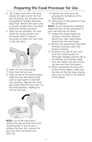 Preparing the Food Processor for Use
4. The 2-piece cone offers two sizes;             9. Operate the citrus press by
   choose the right size for the fruit               pressing the On Button or the
   you are juicing. Use the outer cone               Pulse Button.
   for grapefruit, oranges and other            10. When juice is fully extracted, Press
   large fruits. Remove the outer cone               the Off Button.
   to reveal a smaller inner cone that’s        NOTE: Do not exceed the maximum
   perfect for lemons and limes.                liquid level line on the work bowl, or
5. Open the lid and place the cone              juice will leak from the bowl.
   inside the strainer basket over              11. Unlock the strainer basket by
   the power shaft. It may be                        turning it clockwise. Remove
   necessary to rotate the cone until                juiced fruit, cone, and strainer
   it falls into place.                              basket from the work bowl.
                                                12. Remove the work bowl from Food
                                                     Processor and pour juice into
                                                     desired container.
                                                13. To detach the clip-on lever arm
                                                     from the strainer basket for
                                                     thorough cleaning, pull the clip at
                                                     the bottom of the basket away
                                                     from the basket side and remove
                                                     the lever-arm from the basket.
                                                14. When reattaching the lever arm
6. Halve the fruit to be juiced.                     to the strainer basket, make sure
7. Place fruit half on cone.                         the tabs on the clip snap securely
8. Close the lid of the strainer basket.             into a pair of holes in the bottom
   Hold the lever arm down firmly                    of the basket.
   with an open palm to maintain
   even pressure. Operate the citrus
   press only when the lever arm is in
   the down position, holding the
   fruit on the cone.




NOTE: Use of the citrus press
without the clip-on lever arm is not
recommended. If you do use it
without the lever arm, remove the
lever arm from the basket (see
Step 13).

                                           12
 