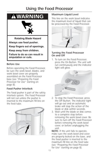 Using the Food Processor
                                             Maximum Liquid Level
         WARNING                             This line on the work bowl indicates
                                             the maximum level of liquid that can
                                             be processed by the Food Processor.




       Rotating Blade Hazard
  Always use food pusher.
  Keep fingers out of openings.
  Keep away from children.
                                             Turning the Food Processor
  Failure to do so can result in             On and Off
  amputation or cuts.
                                             1. To turn on the Food Processor,
                                                press the On Button. The unit will
Before Use                                      run continuously and the indicator
Before operating the Food Processor,            light will glow.
be sure the work bowl, blades, and
work bowl cover are properly
assembled on the Food Processor
base (see “Preparing the Food                                Off
                                                                   On
                                                                        Pulse


Processor for Use” starting on
page 8).
Food Pusher Interlock
The food pusher is part of the safety
interlock system. The Food Processor
will not run unless the pusher is            2. To stop the Food Processor, press
inserted to the maximum fill line on            the Off Button. The indicator light
the feed tube.                                  will go out and an automatic
                                                brake will stop the action of the
                                                blade or disk within seconds.
                                             3. Wait until the blade or disk comes
                                                to a complete stop before
                                                removing the work bowl cover. Be
                                                sure to turn off the Food Processor
                                                before removing the work bowl
                                                cover, or before unplugging the
                                                unit.
                                             NOTE: If the unit fails to operate,
                                             make sure the work bowl and cover
                                             are properly locked on the base, and
                                             the food pusher is inserted to the
                                             maximum fill line on the feed tube
                                             (see “Preparing the Food Processor
                                             for Use“ starting on page 8).
                                        13
 
