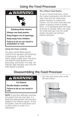 Using the Food Processor
                                               The 2-Piece Food Pusher
         WARNING                               To slice or shred small items, insert
                                               the 2-piece food pusher into the feed
                                               tube, then turn the small center
                                               pusher clockwise to unlock and
                                               remove. Use the center feed tube and
                                               pusher to process small or slender
                                               items, or to add liquid while the Food
       Rotating Blade Hazard                   Processor is running. When not using
                                               the small feed tube, lock the small
  Always use food pusher.                      pusher into place by turning it
  Keep fingers out of openings.                counter-clockwise.
  Keep away from children.
  Failure to do so can result in
  amputation or cuts.

Using the Pulse Control
The pulse control allows precise
control of the duration and frequency
of processing. It’s great for jobs
which require a light touch. Just press
and hold the Pulse Button to start
processing, and release it to stop. The
indicator light will glow each time the
Pulse Button is pressed.

          Disassembling the Food Processor
                                               1. Turn the work bowl cover to the
         WARNING                                  left and remove.

             Cut Hazard
 Handle blades carefully.
 Failure to do so can result in
 cuts.

NOTE: If you have difficulty removing
the pusher from the feed tube, it is
likely that food particles have become
lodged in the interlock system. To free
the pusher, soak the work bowl cover
in warm water or wash it in a
dishwasher.


                                          14
 