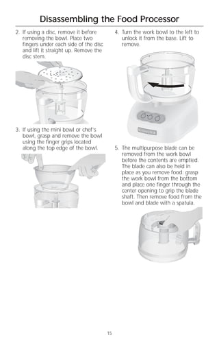 Disassembling the Food Processor
2. If using a disc, remove it before          4. Turn the work bowl to the left to
   removing the bowl. Place two                  unlock it from the base. Lift to
   fingers under each side of the disc           remove.
   and lift it straight up. Remove the
   disc stem.




                                                          Off
                                                                On
                                                                     Pulse




3. If using the mini bowl or chef’s
   bowl, grasp and remove the bowl
   using the finger grips located
   along the top edge of the bowl.            5. The multipurpose blade can be
                                                 removed from the work bowl
                                                 before the contents are emptied.
                                                 The blade can also be held in
                                                 place as you remove food: grasp
                                                 the work bowl from the bottom
                                                 and place one finger through the
                                                 center opening to grip the blade
                                                 shaft. Then remove food from the
                                                 bowl and blade with a spatula.




                                         15
 