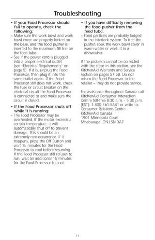 Troubleshooting
• If your Food Processor should                 • If you have difficulty removing
  fail to operate, check the                      the food pusher from the
  following:                                      feed tube:
– Make sure the work bowl and work              – Food particles are probably lodged
  bowl cover are properly locked on               in the interlock system. To free the
  the base, and the food pusher is                pusher, soak the work bowl cover in
  inserted to the maximum fill line on            warm water or wash it in a
  the feed tube.                                  dishwasher.
– See if the power cord is plugged
  into a proper electrical outlet               If the problem cannot be corrected
  (see “Electrical Requirements” on             with the steps in this section, see the
  page 5). If it is, unplug the Food            KitchenAid Warranty and Service
  Processor, then plug it into the              section on pages 57-58. Do not
  same outlet again. If the Food                return the Food Processor to the
  Processor still does not work, check          retailer – they do not provide service.
  the fuse or circuit breaker on the
  electrical circuit the Food Processor         For assistance throughout Canada call
  is connected to and make sure the             KitchenAid Consumer Interaction
  circuit is closed.                            Centre toll-free 8:30 a.m. - 5:30 p.m.
• If the Food Processor shuts off               (EST): 1-800-461-5681 or write to:
  while it is running:                          Consumer Relations Centre
– The Food Processor may be                     KitchenAid Canada
  overheated. If the motor exceeds a            1901 Minnesota Court
  certain temperature, it will                  Mississauga, ON L5N 3A7
  automatically shut off to prevent
  damage. This should be an
  extremely rare occurrence. If it
  happens, press the Off Button and
  wait 15 minutes for the Food
  Processor to cool before resuming.
  If the Food Processor still refuses to
  run, wait an additional 15 minutes
  for the Food Processor to cool.




                                           17
 