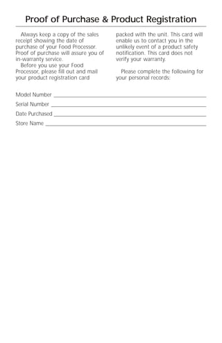 Proof of Purchase & Product Registration
  Always keep a copy of the sales      packed with the unit. This card will
receipt showing the date of            enable us to contact you in the
purchase of your Food Processor.       unlikely event of a product safety
Proof of purchase will assure you of   notification. This card does not
in-warranty service.                   verify your warranty.
  Before you use your Food
Processor, please fill out and mail      Please complete the following for
your product registration card         your personal records:


Model Number _______________________________________________________
Serial Number ________________________________________________________
Date Purchased _______________________________________________________
Store Name __________________________________________________________
 