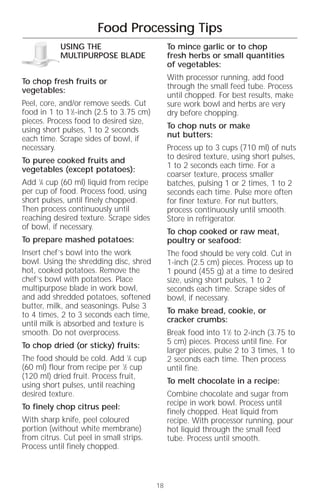 Food Processing Tips
            USING THE                          To mince garlic or to chop
            MULTIPURPOSE BLADE                 fresh herbs or small quantities
                                               of vegetables:

To chop fresh fruits or                        With processor running, add food
vegetables:                                    through the small feed tube. Process
                                               until chopped. For best results, make
Peel, core, and/or remove seeds. Cut           sure work bowl and herbs are very
food in 1 to 11⁄2-inch (2.5 to 3.75 cm)        dry before chopping.
pieces. Process food to desired size,
using short pulses, 1 to 2 seconds             To chop nuts or make
each time. Scrape sides of bowl, if            nut butters:
necessary.                                     Process up to 3 cups (710 ml) of nuts
To puree cooked fruits and                     to desired texture, using short pulses,
vegetables (except potatoes):                  1 to 2 seconds each time. For a
                                               coarser texture, process smaller
Add 1⁄4 cup (60 ml) liquid from recipe         batches, pulsing 1 or 2 times, 1 to 2
per cup of food. Process food, using           seconds each time. Pulse more often
short pulses, until finely chopped.            for finer texture. For nut butters,
Then process continuously until                process continuously until smooth.
reaching desired texture. Scrape sides         Store in refrigerator.
of bowl, if necessary.
                                               To chop cooked or raw meat,
To prepare mashed potatoes:                    poultry or seafood:
Insert chef’s bowl into the work               The food should be very cold. Cut in
bowl. Using the shredding disc, shred          1-inch (2.5 cm) pieces. Process up to
hot, cooked potatoes. Remove the               1 pound (455 g) at a time to desired
chef’s bowl with potatoes. Place               size, using short pulses, 1 to 2
multipurpose blade in work bowl,               seconds each time. Scrape sides of
and add shredded potatoes, softened            bowl, if necessary.
butter, milk, and seasonings. Pulse 3
to 4 times, 2 to 3 seconds each time,          To make bread, cookie, or
until milk is absorbed and texture is          cracker crumbs:
smooth. Do not overprocess.                    Break food into 11⁄2 to 2-inch (3.75 to
To chop dried (or sticky) fruits:              5 cm) pieces. Process until fine. For
                                               larger pieces, pulse 2 to 3 times, 1 to
The food should be cold. Add 1⁄4 cup           2 seconds each time. Then process
(60 ml) flour from recipe per 1⁄2 cup          until fine.
(120 ml) dried fruit. Process fruit,
using short pulses, until reaching             To melt chocolate in a recipe:
desired texture.                               Combine chocolate and sugar from
To finely chop citrus peel:                    recipe in work bowl. Process until
                                               finely chopped. Heat liquid from
With sharp knife, peel coloured                recipe. With processor running, pour
portion (without white membrane)               hot liquid through the small feed
from citrus. Cut peel in small strips.         tube. Process until smooth.
Process until finely chopped.



                                          18
 