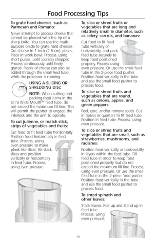 Food Processing Tips
To grate hard cheeses, such as                 To slice or shred fruits or
Parmesan and Romano:                           vegetables that are long and
Never attempt to process cheese that           relatively small in diameter, such
cannot be pierced with the tip of a            as celery, carrots, and bananas:
sharp knife. You can use the multi-            Cut food to fit feed
purpose blade to grate hard cheeses.           tube vertically or
Cut cheese in 1-inch (2.5 cm) pieces.          horizontally, and pack
Place in work bowl. Process, using             feed tube securely to
short pulses, until coarsely chopped.          keep food positioned
Process continuously until finely              properly. Process using
grated. Pieces of cheese can also be           even pressure. Or use the small feed
added through the small feed tube              tube in the 2-piece food pusher.
while the processor is running.                Position food vertically in the tube
           USING A SLICING OR                  and use the small food pusher to
           SHREDDING DISC                      process food.

            NOTE: When cutting and             To slice or shred fruits and
            packing food items in the          vegetables that are round,
Ultra Wide Mouth™ feed tube, do                such as onions, apples, and
not exceed the maximum fill line. This         green peppers:
will permit the pusher to engage the           Peel, core, and/or remove seeds. Cut
interlock and the unit to operate.             in halves or quarters to fit feed tube.
To cut julienne, or match stick,               Position in feed tube. Process, using
strips of vegetables and fruits:               even pressure.

Cut food to fit feed tube horizontally.        To slice or shred fruits and
Position food horizontally in feed             vegetables that are small, such as
tube. Process, using                           strawberries, mushrooms, and
even pressure to make                          radishes:
plank-like slices. Re-stack                    Position food vertically or horizontally
slices and position                            in layers within the feed tube. Fill
vertically or horizontally                     feed tube in order to keep food
in feed tube. Process,                         positioned properly, but do not
using even pressure.                           exceed the maximum fill line. Process,
                                               using even pressure. Or use the small
                                               feed tube in the 2-piece food pusher.
                                               Position food vertically in the tube
                                               and use the small food pusher to
                                               process food.
                                               To shred spinach and
                                               other leaves:
                                               Stack leaves. Roll up and stand up in
                                               feed tube.
                                               Process, using
                                               even pressure.



                                          19
 