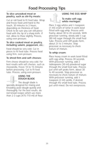 Food Processing Tips
To slice uncooked meat or                                  USING THE EGG WHIP
poultry, such as stir-fry meats:
                                                           To make soft egg
Cut or roll food to fit feed tube. Wrap                    white meringue:
and freeze food until hard to the
touch, 30 minutes to 2 hours,                  Place 3 egg whites and 1⁄4 teaspoon
depending on thickness of food.                (1 ml) cream of tartar in work bowl
Check to be sure you can still pierce          fitted with egg whip. Process until
food with the tip of a sharp knife. If         foamy, about 30 to 45 seconds. With
not, allow to thaw slightly. Process,          processor running, slowly add 1⁄3 cup
using even pressure.                           (80 ml) sugar through the small feed
                                               tube. Process until stiff peaks form,
To slice cooked meat or poultry,               about 21⁄2 to 3 minutes. Stop
including salami, pepperoni, etc.:             processor as necessary to check
Food should be very cold. Cut in               texture of mixture.
pieces to fit feed tube. Process food          To whip cream:
using firm, even pressure.
                                               Place heavy cream in work bowl fitted
To shred firm and soft cheeses:                with egg whip. Process 30 seconds.
Firm cheese should be very cold. For           With processor running, add 2
best results with soft cheeses, such as        tablespoons (30 ml) powdered sugar
mozzarella, freeze 10 to 15 minutes            through the small feed tube. Process
before processing. Cut to fit feed             just until soft peaks form, about 30
tube. Process, using even pressure.            to 40 seconds. Stop processor as
            USING THE                          necessary to check texture of mixture.
            DOUGH BLADE                        With processor running, add 1⁄2
                                               teaspoon (2 ml) vanilla, if desired,
             The dough blade is                through the small feed tube. Process
specially designed for mixing and              just until mixed. Do not overprocess.
kneading yeast dough quickly and
thoroughly. For the best results, do
not knead recipes which use more
than 2-3 cups (475-710 ml) of flour.




                                          20
 