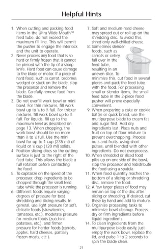 Helpful Hints

1. When cutting and packing food                   7. Soft and medium-hard cheese
   items in the Ultra Wide Mouth™                     may spread out or roll up on the
   feed tube, do not exceed the                       shredding disc. To avoid this,
   maximum fill line. This will permit                shred only well-chilled cheese.
   the pusher to engage the interlock              8. Sometimes slender
   and the unit to operate.                           foods, such as
2. Never process any food that is so                  carrots or celery,
   hard or firmly frozen that it cannot               fall over in the
   be pierced with the tip of a sharp                 feed tube,
   knife. Hard food can cause damage                  resulting in an
   to the blade or motor. If a piece of               uneven slice. To
   hard food, such as carrot, becomes                 minimize this, cut food in several
   wedged or stuck on the blade, stop                 pieces and pack the feed tube
   the processor and remove the                       with the food. For processing
   blade. Carefully remove food from                  small or slender items, the small
   the blade.                                         feed tube in the 2-piece food
3. Do not overfill work bowl or mini                  pusher will prove especially
   bowl. For thin mixtures, fill work                 convenient.
   bowl up to 1⁄2 to 2⁄3 full. For thicker         9. When preparing a cake or cookie
   mixtures, fill work bowl up to 3⁄4                 batter or quick bread, use the
   full. For liquids, fill up to the                  multipurpose blade to cream fat
   maximum level as described on                      and sugar first. Add dry
   page 13. When chopping, the                        ingredients last. Place nuts and
   work bowl should be no more                        fruit on top of flour mixture to
   than 1⁄3 to 1⁄2 full. Use the mini                 prevent overchopping. Process
   bowl for up to 1 cup (235 ml) of                   nuts and fruits, using short
   liquid or 1⁄2 cup (120 ml) solids.                 pulses, until blended with other
4. Position slicing discs so the cutting              ingredients. Do not overprocess.
   surface is just to the right of the            10. When shredded or sliced food
   feed tube. This allows the blade a                 piles up on one side of the bowl,
   full rotation before contacting                    stop the processor and redistribute
   the food.                                          the food using a spatula.
5. To capitalize on the speed of the              11. When food quantity reaches the
   processor, drop ingredients to be                  bottom of a slicing or shredding
   chopped through the small feed                     disc, remove the food.
   tube while the processor is running.           12. A few larger pieces of food may
6. Different foods require varying                    remain on top of the disc after
   degrees of pressure for best                       slicing or shredding. If desired, cut
   shredding and slicing results. In                  these by hand and add to mixture.
   general, use light pressure for soft,          13. Organize processing tasks to
   delicate foods (strawberries,                      minimize bowl cleanup. Process
   tomatoes, etc.), moderate pressure                 dry or firm ingredients before
   for medium foods (zucchini,                        liquid ingredients.
   potatoes, etc.), and firmer                    14. To clean ingredients from the
   pressure for harder foods (carrots,                multipurpose blade easily, just
   apples, hard cheeses, partially                    empty the work bowl, replace the
   frozen meats, etc.).                               lid, and pulse 1 to 2 seconds to
                                                      spin the blade clean.
                                             21
 