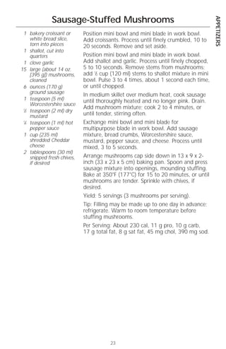 APPETIZERS
              Sausage-Stuffed Mushrooms
 1 bakery croissant or       Position mini bowl and mini blade in work bowl.
     white bread slice,      Add croissants. Process until finely crumbled, 10 to
     torn into pieces        20 seconds. Remove and set aside.
 1 shallot, cut into
     quarters                Position mini bowl and mini blade in work bowl.
 1 clove garlic              Add shallot and garlic. Process until finely chopped,
15 large (about 14 oz.       5 to 10 seconds. Remove stems from mushrooms;
     [395 g]) mushrooms,     add 1⁄2 cup (120 ml) stems to shallot mixture in mini
     cleaned                 bowl. Pulse 3 to 4 times, about 1 second each time,
 6 ounces (170 g)            or until chopped.
     ground sausage
                             In medium skillet over medium heat, cook sausage
 1 teaspoon (5 ml)           until thoroughly heated and no longer pink. Drain.
     Worcestershire sauce
                             Add mushroom mixture; cook 2 to 4 minutes, or
 1
  ⁄2 teaspoon (2 ml) dry
     mustard                 until tender, stirring often.
 1
  ⁄4 teaspoon (1 ml) hot     Exchange mini bowl and mini blade for
     pepper sauce            multipurpose blade in work bowl. Add sausage
 1 cup (235 ml)              mixture, bread crumbs, Worcestershire sauce,
     shredded Cheddar        mustard, pepper sauce, and cheese. Process until
     cheese                  mixed, 3 to 5 seconds.
 2 tablespoons (30 ml)
     snipped fresh chives,   Arrange mushrooms cap side down in 13 x 9 x 2-
     if desired              inch (33 x 23 x 5 cm) baking pan. Spoon and press
                             sausage mixture into openings, mounding stuffing.
                             Bake at 350°F (177°C) for 15 to 20 minutes, or until
                             mushrooms are tender. Sprinkle with chives, if
                             desired.
                             Yield: 5 servings (3 mushrooms per serving).
                             Tip: Filling may be made up to one day in advance;
                             refrigerate. Warm to room temperature before
                             stuffing mushrooms.
                             Per Serving: About 230 cal, 11 g pro, 10 g carb,
                             17 g total fat, 8 g sat fat, 45 mg chol, 390 mg sod.




                                        23
 