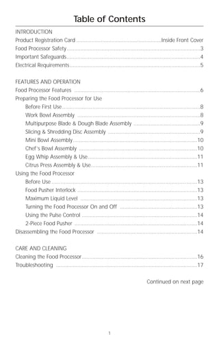 Table of Contents
INTRODUCTION
Product Registration Card ........................................................Inside Front Cover
Food Processor Safety ........................................................................................3
Important Safeguards........................................................................................4
Electrical Requirements ......................................................................................5


FEATURES AND OPERATION
Food Processor Features ...................................................................................6
Preparing the Food Processor for Use
     Before First Use ...........................................................................................8
     Work Bowl Assembly .................................................................................8
     Multipurpose Blade & Dough Blade Assembly ............................................9
     Slicing & Shredding Disc Assembly .............................................................9
     Mini Bowl Assembly..................................................................................10
     Chef’s Bowl Assembly ..............................................................................10
     Egg Whip Assembly & Use ........................................................................11
     Citrus Press Assembly & Use......................................................................11
Using the Food Processor
     Before Use ................................................................................................13
     Food Pusher Interlock ...............................................................................13
     Maximum Liquid Level .............................................................................13
     Turning the Food Processor On and Off ...................................................13
     Using the Pulse Control ............................................................................14
     2-Piece Food Pusher .................................................................................14
Disassembling the Food Processor ..................................................................14


CARE AND CLEANING
Cleaning the Food Processor............................................................................16
Troubleshooting .............................................................................................17


                                                                               Continued on next page




                                                       1
 