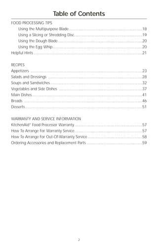 Table of Contents
FOOD PROCESSING TIPS
      Using the Multipurpose Blade ...................................................................18
      Using a Slicing or Shredding Disc..............................................................19
      Using the Dough Blade .............................................................................20
      Using the Egg Whip..................................................................................20
Helpful Hints ...................................................................................................21


RECIPES
Appetizers ......................................................................................................23
Salads and Dressings ......................................................................................28
Soups and Sandwiches ....................................................................................32
Vegetables and Side Dishes ............................................................................37
Main Dishes.....................................................................................................41
Breads ............................................................................................................46
Desserts...........................................................................................................51


WARRANTY AND SERVICE INFORMATION
KitchenAid® Food Processor Warranty ..............................................................57
How To Arrange For Warranty Service..............................................................57
How To Arrange For Out-Of-Warranty Service ..................................................58
Ordering Accessories and Replacement Parts ...................................................59




                                                         2
 