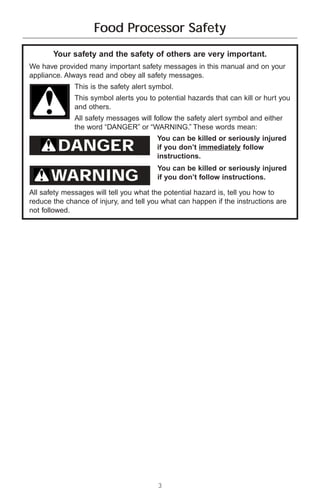 Food Processor Safety
       Your safety and the safety of others are very important.
We have provided many important safety messages in this manual and on your
appliance. Always read and obey all safety messages.
              This is the safety alert symbol.
              This symbol alerts you to potential hazards that can kill or hurt you
              and others.
              All safety messages will follow the safety alert symbol and either
              the word “DANGER” or “WARNING.” These words mean:
                                        You can be killed or seriously injured
         DANGER                         if you don’t immediately follow
                                        instructions.
                                        You can be killed or seriously injured
      WARNING                           if you don’t follow instructions.

All safety messages will tell you what the potential hazard is, tell you how to
reduce the chance of injury, and tell you what can happen if the instructions are
not followed.




                                         3
 