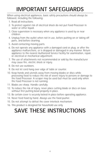 IMPORTANT SAFEGUARDS
When using electrical appliances, basic safety precautions should always be
followed, including the following:
  1. Read all instructions.
  2. To protect against risk of electrical shock do not put Food Processor in
     water or other liquid.
  3. Close supervision is necessary when any appliance is used by or near
     children.
  4. Unplug from the outlet when not in use, before putting on or taking off
     parts, and before cleaning.
  5. Avoid contacting moving parts.
  6. Do not operate any appliance with a damaged cord or plug, or after the
     appliance malfunctions, or is dropped or damaged in any manner. Return
     appliance to the nearest Authorized Service Facility for examination, repair,
     or electrical or mechanical adjustment.
  7. The use of attachments not recommended or sold by the manufacturer
     may cause fire, electric shock or injury.
  8. Do not use outdoors.
  9. Do not let cord hang over edge of table or counter.
10. Keep hands and utensils away from moving blades or discs while
     processing food to reduce the risk of severe injury to persons or damage to
     the Food Processor. A scraper may be used but must be used only when
     the Food Processor is not running.
11. Blades are sharp. Handle carefully.
12. To reduce the risk of injury, never place cutting blade or discs on base
     without first putting bowl properly in place.
13. Be certain cover is securely locked in place before operating appliance.
14. Never feed food by hand. Always use the food pusher.
15. Do not attempt to defeat the cover interlock mechanism.
16. This product is designed for household use only.

       SAVE THESE INSTRUCTIONS




                                        4
 
