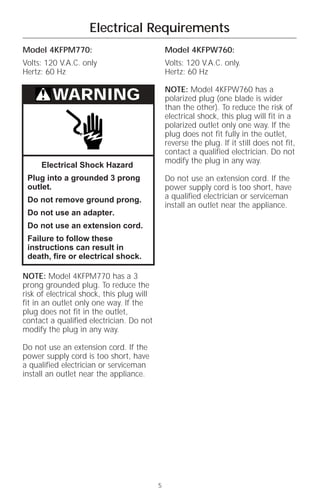 Electrical Requirements
Model 4KFPM770:                                Model 4KFPW760:
Volts: 120 V.A.C. only                         Volts: 120 V.A.C. only.
Hertz: 60 Hz                                   Hertz: 60 Hz

                                               NOTE: Model 4KFPW760 has a
         WARNING                               polarized plug (one blade is wider
                                               than the other). To reduce the risk of
                                               electrical shock, this plug will fit in a
                                               polarized outlet only one way. If the
                                               plug does not fit fully in the outlet,
                                               reverse the plug. If it still does not fit,
                                               contact a qualified electrician. Do not
                                               modify the plug in any way.
     Electrical Shock Hazard
 Plug into a grounded 3 prong                  Do not use an extension cord. If the
 outlet.                                       power supply cord is too short, have
 Do not remove ground prong.                   a qualified electrician or serviceman
                                               install an outlet near the appliance.
 Do not use an adapter.
 Do not use an extension cord.
 Failure to follow these
 instructions can result in
 death, fire or electrical shock.

NOTE: Model 4KFPM770 has a 3
prong grounded plug. To reduce the
risk of electrical shock, this plug will
fit in an outlet only one way. If the
plug does not fit in the outlet,
contact a qualified electrician. Do not
modify the plug in any way.

Do not use an extension cord. If the
power supply cord is too short, have
a qualified electrician or serviceman
install an outlet near the appliance.




                                           5
 