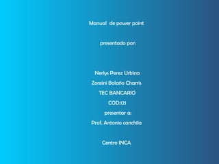 Manual  de power point  presentado por: Nerlys Perez Urbina Zoreini Bolaño Charris  TEC BANCARIO COD:121 presentar a: Prof. Antonio canchila  Centro INCA  