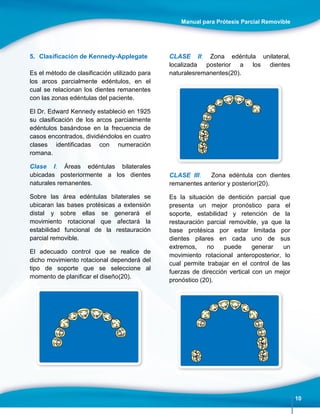 Manual para Prótesis Parcial Removible
10
5. Clasificación de Kennedy-Applegate
Es el método de clasificación utilizado para
los arcos parcialmente edéntulos, en el
cual se relacionan los dientes remanentes
con las zonas edéntulas del paciente.
El Dr. Edward Kennedy estableció en 1925
su clasificación de los arcos parcialmente
edéntulos basándose en la frecuencia de
casos encontrados, dividiéndolos en cuatro
clases identificadas con numeración
romana.
Clase I: Áreas edéntulas bilaterales
ubicadas posteriormente a los dientes
naturales remanentes.
Sobre las área edéntulas bilaterales se
ubicaran las bases protésicas a extensión
distal y sobre ellas se generará el
movimiento rotacional que afectará la
estabilidad funcional de la restauración
parcial removible.
El adecuado control que se realice de
dicho movimiento rotacional dependerá del
tipo de soporte que se seleccione al
momento de planificar el diseño(20).
CLASE II: Zona edéntula unilateral,
localizada posterior a los dientes
naturalesremanentes(20).
CLASE III: Zona edéntula con dientes
remanentes anterior y posterior(20).
Es la situación de dentición parcial que
presenta un mejor pronóstico para el
soporte, estabilidad y retención de la
restauración parcial removible, ya que la
base protésica por estar limitada por
dientes pilares en cada uno de sus
extremos, no puede generar un
movimiento rotacional anteroposterior, lo
cual permite trabajar en el control de las
fuerzas de dirección vertical con un mejor
pronóstico (20).
 