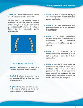 Manual para Prótesis Parcial Removible
11
CLASE IV: Zona edéntula única situada
por delante de los dientes remanentes
En esta situación de dentición parcial la
extensión del reborde residual anterior
también influye en el estudio biomecánico
que se debe establecer antes de realizar el
diseño de la restauración parcial
removible(20).
REGLAS DE APPLEGATE
 Regla 1: La clasificación se debe hacer
después de realizar las exodoncias
 Regla 2: Si falta un tercer molar y no va
ser reemplazado, no se tiene en cuenta
en la clasificación
 Regla 3: Si se halla presente el tercer
molar y se va utilizar como diente pilar,
se lo considera en la clasificación
 Regla 4: Si falta un segundo molar y no
va ser reemplazado, no se lo considera
para la clasificación
 Regla 5: El área desdentada más
posterior siempre es la que determina
la clasificación
 Regla 6: Las áreas desdentadas
distintas de aquellas que determinan la
clasificación se denominan
modificaciones identificándose por su
número
 Regla 7: La extensión de la
modificación no se considera, si no tan
solo la cantidad de zonas desdentadas
adicionales.
 Regla 8: No puede haber áreas de
modificación en arcos de clase IV. Si
existiese otra zona desdentada
posterior al “área desdentada única
pero bilateral por atravesar la línea
media”, esta determinaría el cambio de
clase, de acuerdo con la regla 5.
 