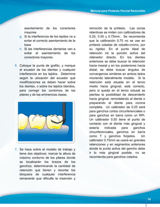 Manual para Prótesis Parcial Removible
14
asentamiento de los conectores
mayores
g. Si la interferencia de los tejidos va a
evitar el correcto asentamiento de la
base
h. Si las interferencias dentarias van a
evitar el asentamiento de los
conectores mayores.
6. Coloque la punta de grafito, y marque
el ecuador de los dientes y cualquier
interferencia en los tejidos. Determine
según la ubicación del ecuador qué
modificaciones se deben hacer sobre
los dientes, o sobre los tejidos blandos,
para corregir los contornos de los
pilares y de las eminencias óseas.
7. Se hace sobre el modelo de trabajo y
tiene dos objetivos: marcar la altura de
máximo contorno de los pilares donde
se localizarán los brazos de los
ganchos, determinando la cantidad de
retención que tienen y recortar los
bloqueos de cualquier interferencia
remanente que dificulte la inserción y
remoción de la prótesis. Las zonas
retentivas se miden con calibradores de
0.25, 0.50 y 0.75mm. Se recomienda
que la calibración 0.75 no se use en
prótesis coladas de cobalto-cromo, por
su rigidez. En el punto ideal de
retención irá la porción activa del
retenedor directo. En los dientes
anteriores se debe buscar la retención
hacia mesial y en los posteriores hacia
distal; se debe buscar ángulos de
convergencia similares en ambos lados
moviendo lateralmente modelo. Si la
retención está situada en el tercio
medio hacia gingival, está correcto,
pero si queda en el tercio oclusal se
plantea la posibilidad de descenderlo
hacia gingival, remodelando el diente o
preparando el diente para corona
completa. Un calibrador de 0.25 será
para ganchos cortos circunferenciales o
para ganchos en barra como un RPI.
Un calibrador 0.50 tiene el punto de
contacto con el diente más gingival y
estaría indicada para ganchos
circunferenciales, ganchos en barra
como T y ganchos forjados. Un
calibrador 0.75mm se usará en grandes
retenciones y en segmentos anteriores
donde la punta activa del gancho debe
ir lo más gingival posible, no se
recomienda para ganchos colados.
 