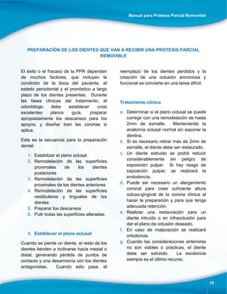 Manual para Prótesis Parcial Removible
15
PREPARACIÓN DE LOS DIENTES QUE VAN A RECIBIR UNA PROTESIS PARCIAL
REMOVIBLE
El éxito o el fracaso de la PPR dependen
de muchos factores, que incluyen la
condición de la boca del paciente, el
estado periodontal y el pronóstico a largo
plazo de los dientes presentes. Durante
las fases clínicas del tratamiento, el
odontólogo debe establecer unos
excelentes planos guía, preparar
apropiadamente los descansos para los
apoyos, y diseñar bien las coronas si
aplica.
Esta es la secuencia para la preparación
dental:
1. Estabilizar el plano oclusal
2. Remodelación de las superficies
proximales de los dientes
posteriores
3. Remodelación de las superficies
proximales de los dientes anteriores
4. Remodelación de las superficies
vestibulares y linguales de los
dientes
5. Preparar los descansos
6. Pulir todas las superficies alteradas.
1. Establecer el plano oclusal
Cuando se pierde un diente, el resto de los
dientes tienden a inclinarse hacia mesial o
distal, generando pérdida de puntos de
contacto y una desarmonía con los dientes
antagonistas. Cuando esto pasa, el
reemplazo de los dientes perdidos y la
creación de una oclusión armoniosa y
funcional se convierte en una tarea difícil.
Tratamiento clínico
a. Determinar si el plano oclusal se puede
corregir con una remodelación de hasta
2mm de esmalte. Manteniendo la
anatomía oclusal normal sin exponer la
dentina.
b. Si es necesario retirar más de 2mm de
esmalte, el diente debe ser restaurado.
c. Un diente extruido se podrá reducir
considerablemente sin peligro de
exposición pulpar. Si hay riesgo de
exposición pulpar, se realizará la
endodoncia.
d. Puede ser necesario un alargamiento
coronal para crear suficiente altura
ocluso-gingival de la corona clínica al
hacer la preparación y para que tenga
adecuada retención.
e. Realizar una restauración para un
diente intruído o en infraoclusión para
dar el plano de oclusión deseado.
f. En caso de malposición se realizará
ortodoncia.
g. Cuando las consideraciones anteriores
no son viables o prácticas, el diente
debe ser extraído. La exodoncia
siempre es el último recurso.
 
