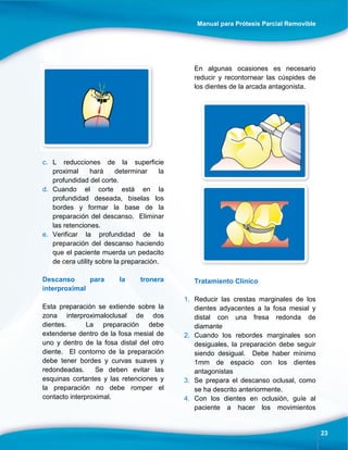 Manual para Prótesis Parcial Removible
23
c. L reducciones de la superficie
proximal hará determinar la
profundidad del corte.
d. Cuando el corte está en la
profundidad deseada, biselas los
bordes y formar la base de la
preparación del descanso. Eliminar
las retenciones.
e. Verificar la profundidad de la
preparación del descanso haciendo
que el paciente muerda un pedacito
de cera utility sobre la preparación.
Descanso para la tronera
interproximal
Esta preparación se extiende sobre la
zona interproximaloclusal de dos
dientes. La preparación debe
extenderse dentro de la fosa mesial de
uno y dentro de la fosa distal del otro
diente. El contorno de la preparación
debe tener bordes y curvas suaves y
redondeadas. Se deben evitar las
esquinas cortantes y las retenciones y
la preparación no debe romper el
contacto interproximal.
En algunas ocasiones es necesario
reducir y recontornear las cúspides de
los dientes de la arcada antagonista.
Tratamiento Clínico
1. Reducir las crestas marginales de los
dientes adyacentes a la fosa mesial y
distal con una fresa redonda de
diamante
2. Cuando los rebordes marginales son
desiguales, la preparación debe seguir
siendo desigual. Debe haber mínimo
1mm de espacio con los dientes
antagonistas
3. Se prepara el descanso oclusal, como
se ha descrito anteriormente.
4. Con los dientes en oclusión, guíe al
paciente a hacer los movimientos
 