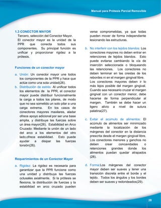 Manual para Prótesis Parcial Removible
28
1.3 CONECTOR MAYOR
Tercero, selección del Conector Mayor.
El conector mayor es la unidad de la
PPR que conecta todos sus
componentes. Su principal función es
unificar y proporcionar rigidez a la
prótesis.
Funciones de un conector mayor
a. Unión: Un conector mayor une todos
los componentes de la PPR y hace que
actúe como una sola unidad(26).
b. Distribución de estrés: Al unificar todos
los elementos de la PPR, el conector
mayor puede distribuir funcionalmente
la carga a todos los pilares, de modo
que no sea sometido un solo pilar a una
carga extrema. En los casos de
conectores mayores maxilares, aladar
ofrece apoyo adicional por ser una base
amplia, y distribuye las fuerzas sobre
un área mayor(26). Estabilidad en Arco
Cruzado: Mediante la unión de un lado
del arco a los elementos del otro
lado,ofrece estabilidad. Esto puede
ayudar a disipar las fuerzas
torsión(26).
Requerimientos de un Conector Mayor
a. Rigidez: La rigidez es necesaria para
garantizar que la PPR funcione como
una unidad y distribuya las fuerzas
oclusales axialmente. Si la prótesis se
flexiona, la distribución de fuerzas y la
estabilidad en arco cruzado pueden
verse comprometidas, ya que todas
pueden mover de forma independiente
lesionando las estructuras.
b. No interferir con los tejidos blandos: Los
conectores mayores no deben entrar en
retenciones de tejidos blandos. Esto
puede evitarse cambiando la vía de
inserción seleccionada o bloqueando
las retenciones. Los conectores no
deben terminar en las crestas de los
rebordes ni en el margen gingival libre.
Los conectores mayores deben ir lo
más lejos posible del margen gingival.
Cuando sea necesario cruzar el margen
gingival con un conector menor, debe
hacerse de forma perpendicular al
margen. También se debe hacer un
ligero alivio a nivel de sutura
palatina(27).
c. Evitar el acúmulo de alimentos: El
acúmulo de alimentos ser minimizado
mediante la localización de los
márgenes del conector en la distancia
prescrita desde el margen gingival libre.
Los conectores menores y ganchos no
deben crear concavidades o
retenciones grandes donde los
alimentos puedan quedar atrapados
(28).
d. Forma:Los márgenes del conector
mayor deben ser suaves y tener una
transición discreta entre el borde y el
tejido. Todos los ángulos y los bordes
deben ser suaves y redondeados(29).
 