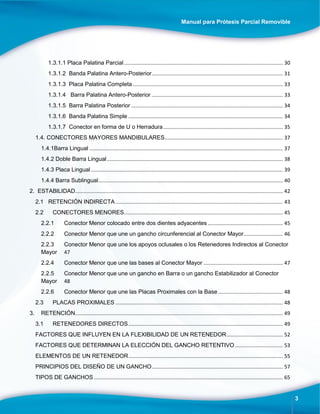 Manual para Prótesis Parcial Removible
3
1.3.1.1 Placa Palatina Parcial.............................................................................................................. 30
1.3.1.2 Banda Palatina Antero-Posterior........................................................................................... 31
1.3.1.3 Placa Palatina Completa........................................................................................................ 33
1.3.1.4 Barra Palatina Antero-Posterior ........................................................................................... 33
1.3.1.5 Barra Palatina Posterior ......................................................................................................... 34
1.3.1.6 Banda Palatina Simple ........................................................................................................... 34
1.3.1.7 Conector en forma de U o Herradura................................................................................... 35
1.4. CONECTORES MAYORES MANDIBULARES.................................................................................. 37
1.4.1Barra Lingual ...................................................................................................................................... 37
1.4.2 Doble Barra Lingual.......................................................................................................................... 38
1.4.3 Placa Lingual..................................................................................................................................... 39
1.4.4 Barra Sublingual................................................................................................................................ 40
2. ESTABILIDAD................................................................................................................................................ 42
2.1 RETENCIÓN INDIRECTA.................................................................................................................... 43
2.2 CONECTORES MENORES.............................................................................................................. 45
2.2.1 Conector Menor colocado entre dos dientes adyacentes .................................................... 45
2.2.2 Conector Menor que une un gancho circunferencial al Conector Mayor........................... 46
2.2.3 Conector Menor que une los apoyos oclusales o los Retenedores Indirectos al Conector
Mayor 47
2.2.4 Conector Menor que une las bases al Conector Mayor ....................................................... 47
2.2.5 Conector Menor que une un gancho en Barra o un gancho Estabilizador al Conector
Mayor 48
2.2.6 Conector Menor que une las Placas Proximales con la Base............................................. 48
2.3 PLACAS PROXIMALES .................................................................................................................... 48
3. RETENCIÓN................................................................................................................................................ 49
3.1 RETENEDORES DIRECTOS........................................................................................................... 49
FACTORES QUE INFLUYEN EN LA FLEXIBILIDAD DE UN RETENEDOR....................................... 52
FACTORES QUE DETERMINAN LA ELECCIÓN DEL GANCHO RETENTIVO ................................. 53
ELEMENTOS DE UN RETENEDOR........................................................................................................... 55
PRINCIPIOS DEL DISEÑO DE UN GANCHO........................................................................................... 57
TIPOS DE GANCHOS................................................................................................................................... 65
 
