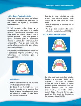 Manual para Prótesis Parcial Removible
34
1.3.1.5 Barra Palatina Posterior
Esta barra puede ser usada en prótesis
parciales dentosoportadas solamente, ya
que carece de rigidez y proporciona
mínimo soporte.
Es el conector más simple y el
erróneamente el más usado en el maxilar
superior. Tiene forma de media luna con la
parte plana en íntimo contacto con la
mucosa palatina. Para que posea la
rigidez necesaria para la distribución
cruzada de fuerzas, debe tener un volumen
considerable. Para que sea eficaz debe
ser lo suficientemente rígida para ofrecer
soporte y estabilidad.
Las prótesis parciales con barra simple son
o demasiado delgadas y flexibles, o muy
voluminosas y molestas para la
lengua(35)(29).
Indicaciones
- Prótesis dentosoportadas con espacios
edéntulos posteriores cortos
- En Clase II de Kennedy con buen
soporte mucoso en el extremo libre
donde se van a reemplazar sólo uno o
dos dientes o cuando ocluye contra
una prótesis total inferior.
- Cuando la zona edéntula es más
anterior, esta barra no puede ir más
delante de la cara distal del primer
molar.
Porque molestaría al paciente por su
volumen,
- Por lo que este conector debe usarse
solo en los casos indicados(29)(36).
1.3.1.6 Banda Palatina Simple
Se ubica en la parte central del paladar.
Proporciona adecuada rigidez a la
prótesis y comodidad al paciente
porque es plana y ancha; su borde
posterior puede extenderse hasta las
fóveas palatinas sólo en casos
excepcionales, su borde anterior,
cuando llega a la zona de las rugas
palatinas, debe seguir las depresiones
formadas por éstas(36)(37).
 