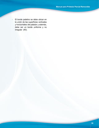 Manual para Prótesis Parcial Removible
36
- El borde palatino se debe ubicar en
la unión de las superficies verticales
y horizontales del paladar y además,
debe ser un borde uniforme y no
irregular (40).
 