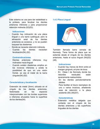 Manual para Prótesis Parcial Removible
39
Este sistema se usa para dar estabilidad a
la prótesis, para ferulizar los dientes
anteriores inferiores y para proporcionar
retención indirecta (52)(53).
Indicaciones
- Cuando hay indicación de una placa
lingual o una barra sublingual, pero la
alineación axial de los dientes
anteriores es excesiva, y no se pueden
boquear los diastemas
- Donde se necesita retención indirecta.
- Cuando los dientes necesitan
ferulización(54) (52).
Contraindicaciones
- Dientes anteriores inferiores muy
inclinados hacia lingual
- Cuando existen diastemas amplios en
los incisivos inferiores y existe la
posibilidad de que, en una visión
frontal, se vea el metal de la barra
cingular(54) (52).
Características y localización
Extensión de metal (3mm) ubicada en el
cíngulo de los dientes anteriores,
festoneada en los espacios
interproximales con los bordes superiores
e inferiores ahusados hacia la superficie
de los dientes(54).
1.4.3 Placa Lingual
También llamada barra cerrada de
Kennedy. Tiene forma de placa que se
extiende desde el cíngulo de los dientes
anteriores, hasta el surco lingual (54)(53)
(48).
Indicaciones
- Cuando hay menos de 8mm entre el
margen gingival y el piso de boca
- En Clase l de Kennedy donde los
rebordes residuales están
severamente reabsorbidos
- En los dientes periodontalmente
débiles
Para facilitar el futuro reemplazo de
uno o varios incisivos, añadiendo
asas de retención a la placa
existente (55) (56)(57).
Características
- Extensión metálica delgada que
contacta con el cíngulo de los
dientes anteriores y las superficies
linguales de los dientes
 