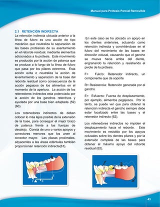 Manual para Prótesis Parcial Removible
43
2.1 RETENCIÓN INDIRECTA
La retención indirecta ubicada anterior a la
línea de fulcro es una acción de tipo
mecánico que neutraliza la separación de
las bases protésicas de su asentamiento
en el reborde residual, mediante elementos
adicionados a la prótesis. Este movimiento
es producido por la acción de palanca que
se produce a lo largo de la línea de fulcro
que pasa por los pilares extremos. Esta
acción evita o neutraliza la acción de
levantamiento y separación de la base del
reborde residual como consecuencia de la
acción pegajosa de los alimentos en el
momento de la apertura. La acción de los
retenedores indirectos esta potenciada por
la acción de los ganchos retentivos y
ayudada por una base bien adaptada (59)
(60).
Los retenedores indirectos de deben
colocar lo más lejos posible de la extensión
de la base, para conseguir el mejor brazo
de palanca frente a las fuerzas de
desalojo. Consta de uno o varios apoyos y
conectores menores que los unen al
conector mayor. Las placas proximales,
adyacentes a las áreas edéntulas también
proporcionan retención indirecta(61).
En este caso se ha ubicado un apoyo en
los dientes anteriores, actuando como
retención indirecta y convirtiéndose en el
fulcro del movimiento de las bases en
dirección oclusal, causando que el gancho
se mueva hacia arriba del diente,
engranando la retención y resistiendo el
pivote de la prótesis.
F= Fulcro: Retenedor indirecto, un
componente que da soporte
R= Resistencia: Retención generada por el
gancho
E= Esfuerzo: Fuerza de desplazamiento,
por ejemplo, alimentos pegajosos. Por lo
tanto, se puede ver que para obtener la
retención indirecta el gancho siempre debe
estar localizado entre las bases y el
retenedor indirecto (62).
Los retenedores indirectos no impiden el
desplazamiento hacia el reborde. Este
movimiento es resistido por los apoyos
oclusales sobre los dientes pilares y por la
extensión completa de las bases para
obtener el máximo apoyo del reborde
residual (62).
 