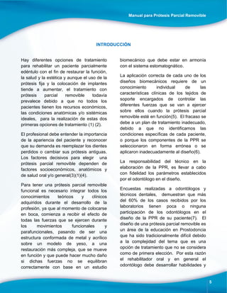 Manual para Prótesis Parcial Removible
5
INTRODUCCIÓN
Hay diferentes opciones de tratamiento
para rehabilitar un paciente parcialmente
edéntulo con el fin de restaurar la función,
la salud y la estética y aunque el uso de la
prótesis fija y la colocación de implantes
tiende a aumentar, el tratamiento con
prótesis parcial removible todavía
prevalece debido a que no todos los
pacientes tienen los recursos económicos,
las condiciones anatómicas y/o sistémicas
ideales, para la realización de estas dos
primeras opciones de tratamiento (1) (2).
El profesional debe entender la importancia
de la apariencia del paciente y reconocer
que su demanda es reemplazar los dientes
perdidos o cambiar sus prótesis antiguas.
Los factores decisivos para elegir una
prótesis parcial removible dependen de
factores socioeconómicos, anatómicos y
de salud oral y/o general(3)(1)(4).
Para tener una prótesis parcial removible
funcional es necesario integrar todos los
conocimientos teóricos y clínicos
adquiridos durante el desarrollo de la
profesión, ya que al momento de colocarse
en boca, comienza a recibir el efecto de
todas las fuerzas que se ejercen durante
los movimientos funcionales y
parafuncionales, pasando de ser una
estructura conformada de metal y acrílico
sobre un modelo de yeso, a una
restauración más compleja, que se mueve
en función y que puede hacer mucho daño
si dichas fuerzas no se equilibran
correctamente con base en un estudio
biomecánico que debe estar en armonía
con el sistema estomatognático.
La aplicación correcta de cada uno de los
diseños biomecánicos requiere de un
conocimiento individual de las
características clínicas de los tejidos de
soporte encargados de controlar las
diferentes fuerzas que se van a ejercer
sobre ellos cuando la prótesis parcial
removible esté en función(5). El fracaso se
debe a un plan de tratamiento inadecuado,
debido a que no identificamos las
condiciones específicas de cada paciente,
o porque los componentes de la PPR se
seleccionaron en forma errónea o se
aplicaron inadecuadamente al diseño(6).
La responsabilidad del técnico en la
elaboración de la PPR, es llevar a cabo
con fidelidad los parámetros establecidos
por el odontólogo en el diseño.
Encuestas realizadas a odontólogos y
técnicos dentales, demuestran que más
del 60% de los casos recibidos por los
laboratorios tienen poca o ninguna
participación de los odontólogos en el
diseño de la PPR de su paciente(7). El
diseño de una prótesis parcial removible es
un área de la educación en Prostodoncia
que ha sido tradicionalmente difícil debido
a la complejidad del tema que es una
opción de tratamiento que no se considera
como de primera elección. Por esta razón
el rehabilitador oral y en general el
odontólogo debe desarrollar habilidades y
 