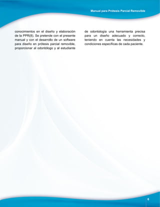 Manual para Prótesis Parcial Removible
6
conocimientos en el diseño y elaboración
de la PPR(8). Se pretende con el presente
manual y con el desarrollo de un software
para diseño en prótesis parcial removible,
proporcionar al odontólogo y al estudiante
de odontología una herramienta precisa
para un diseño adecuado y correcto,
teniendo en cuenta las necesidades y
condiciones específicas de cada paciente.
 