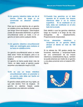 Manual para Prótesis Parcial Removible
60
10.Un gancho retentivo debe ser de al
menos 15mm de largo si es
construido en aleación cobalto-
cromo
Para que la punta retentiva de un gancho
en cobalto-cromo sea flexible, es necesario
que tenga 15mm de longitud. Esta longitud
puede ser alcanzada diseñando un gancho
circunferencial sobre un molar, o en un
gancho en barra sobre cualquier diente.
11.Un gancho retentivo circunferencial
debe ser restringido para molares si
se hace en cobalto-cromo
Un gancho circunferencial sobre un molar
debe tener 15mm de longitud, pero si va
sobre un premolar o canino tendrá menor
longitud.
Un gancho en barra puede tener más de
15mm, en tales casos el gancho puede
encontrar una retención mayor a 0.25.
12.Si se usa un brazo retentivo
circunferencial sobre un premolar o
un canino, este debe ser hecho en
alambre forjado
El gancho colado podría ser muy rígido, ya
que sólo tendría 7mm de longitud. El
gancho en alambre forjado puede
proporcionar una retención confiable.
13.Cuando hay ganchos en el lado
opuesto de la arcada, los brazos
retentivos debe ir en la misma
superficie. Si es vestibular en un
lado, debe ser vestibular en el otro
lado de la arcada
Esto debido a que los ganchos retentivos
luego se mueven a lo largo de las vías
divergentes de desplazamiento.
Proporcionando reciprocidad.
14.Los elementos retentivos y
recíprocos de un gancho deben
abrazar el diente en más de 180
grados
Si no abraza los 180 grados pierde las
funciones retentivas y recíprocas.Puede
ser una combinación de los brazos
retentivos y estabilizadores (fig a), también
se puede alcanzar por medio de un gancho
y una placa proximal como el sistema RPI.
(fig b).
 