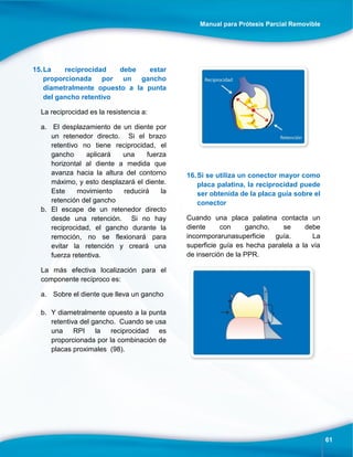 Manual para Prótesis Parcial Removible
61
15.La reciprocidad debe estar
proporcionada por un gancho
diametralmente opuesto a la punta
del gancho retentivo
La reciprocidad es la resistencia a:
a. El desplazamiento de un diente por
un retenedor directo. Si el brazo
retentivo no tiene reciprocidad, el
gancho aplicará una fuerza
horizontal al diente a medida que
avanza hacia la altura del contorno
máximo, y esto desplazará el diente.
Este movimiento reducirá la
retención del gancho
b. El escape de un retenedor directo
desde una retención. Si no hay
reciprocidad, el gancho durante la
remoción, no se flexionará para
evitar la retención y creará una
fuerza retentiva.
La más efectiva localización para el
componente recíproco es:
a. Sobre el diente que lleva un gancho
b. Y diametralmente opuesto a la punta
retentiva del gancho. Cuando se usa
una RPI la reciprocidad es
proporcionada por la combinación de
placas proximales (98).
16.Si se utiliza un conector mayor como
placa palatina, la reciprocidad puede
ser obtenida de la placa guía sobre el
conector
Cuando una placa palatina contacta un
diente con gancho, se debe
incormporarunasuperficie guía. La
superficie guía es hecha paralela a la vía
de inserción de la PPR.
 